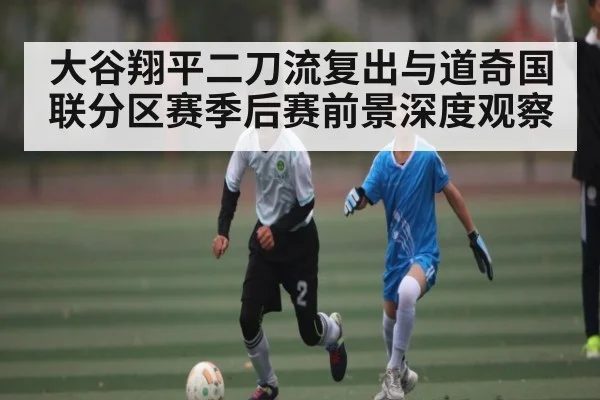 大谷翔平二刀流复出与道奇国联分区赛季后赛前景深度观察